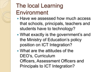 The local Learning
Environment
Have we assessed how much access
that schools, principals, teachers and
students have to technology?
 What exactly is the government’s and
the Ministry of Education’s policy
position on ICT Integration?
 What are the attitudes of the
DEO’s, Curriculum
Officers, Assessment Officers and
Principals to ICT Integration?


 