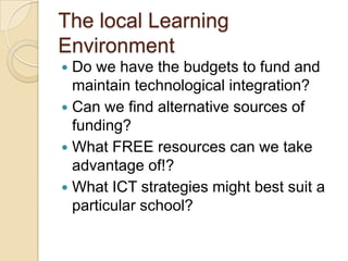 The local Learning
Environment
Do we have the budgets to fund and
maintain technological integration?
 Can we find alternative sources of
funding?
 What FREE resources can we take
advantage of!?
 What ICT strategies might best suit a
particular school?


 