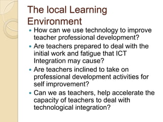 The local Learning
Environment
How can we use technology to improve
teacher professional development?
 Are teachers prepared to deal with the
initial work and fatigue that ICT
Integration may cause?
 Are teachers inclined to take on
professional development activities for
self improvement?
 Can we as teachers, help accelerate the
capacity of teachers to deal with
technological integration?


 