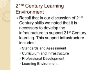 21st Century Learning
Environment


Recall that in our discussion of 21st
Century skills we noted that it is
necessary to develop the
infrastructure to support 21st Century
learning. This support infrastructure
includes:
◦
◦
◦
◦

Standards and Assessment
Curriculum and Infrastructure
Professional Development
Learning Environment

 