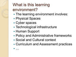 What is this learning
environment?
The learning environment involves:
 Physical Spaces
 Cyber spaces
 Technological infrastructure
 Human Support
 Policy and Administrative frameworks
 Social and Cultural context
 Curriculum and Assessment practices
…


 