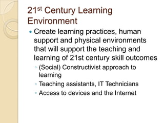 21st Century Learning
Environment


Create learning practices, human
support and physical environments
that will support the teaching and
learning of 21st century skill outcomes
◦ (Social) Constructivist approach to
learning
◦ Teaching assistants, IT Technicians
◦ Access to devices and the Internet

 