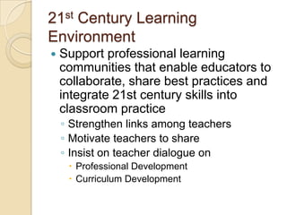 21st Century Learning
Environment


Support professional learning
communities that enable educators to
collaborate, share best practices and
integrate 21st century skills into
classroom practice
◦ Strengthen links among teachers
◦ Motivate teachers to share
◦ Insist on teacher dialogue on
 Professional Development
 Curriculum Development

 