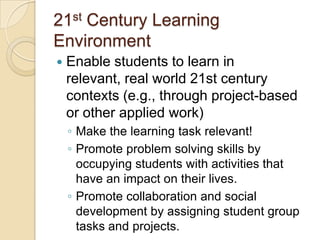 21st Century Learning
Environment


Enable students to learn in
relevant, real world 21st century
contexts (e.g., through project-based
or other applied work)
◦ Make the learning task relevant!
◦ Promote problem solving skills by
occupying students with activities that
have an impact on their lives.
◦ Promote collaboration and social
development by assigning student group
tasks and projects.

 