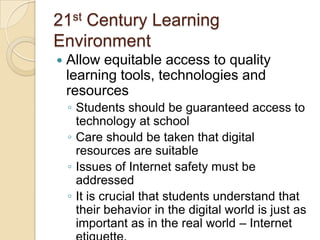 21st Century Learning
Environment


Allow equitable access to quality
learning tools, technologies and
resources
◦ Students should be guaranteed access to
technology at school
◦ Care should be taken that digital
resources are suitable
◦ Issues of Internet safety must be
addressed
◦ It is crucial that students understand that
their behavior in the digital world is just as
important as in the real world – Internet

 
