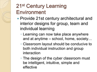 21st Century Learning
Environment


Provide 21st century architectural and
interior designs for group, team and
individual learning
◦ Learning can now take place anywhere
and at anytime – school, home, society…
◦ Classroom layout should be conducive to
both individual instruction and group
interaction
◦ The design of the cyber classroom must
be intelligent, intuitive, simple and
effective

 