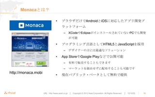 Monacaとは？

                                  •      ブラウザだけでAndroidとiOSに対応したアプリ開発プ
                                         ラットフォーム
                                           –     XCodeやEclipseがインストールされていないPCでも開発
                                                 が可能

                                  •      プログラミング言語としてHTML5とJavaScriptを採用
                                           –     デザイナーの方には最適なソリューション

                                  •      App StoreやGoogle Playなどで公開可能
                                           –     有料で販売することもできます
                                           –     マーケットを経由せずに配布することも可能です
http://monaca.mobi
                                  •      現在パブリック・ベータとして無料で提供




                     URL : http://www.asial.co.jp/ │ Copyright © 2012 Asial Corporation. All Rights Reserved.   │ 12/10/20   ｜   18
 