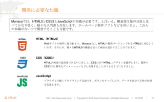 開発に必要な知識

Monacaでは、HTML5とCSS3とJavaScriptの知識が必要です。とはいえ、難易度は他の言語と比
べてかなり低く、様々な入門書も存在します。ホームページ制作ソフトなどを用いると、これら
の知識がない中で開発することも可能です。


         HTML（HTML5）
              Webサイトの制作に使われます。Monacaでは、HTMLの最新バージョンであるHTML5に対応して
              います。そのため、様々なHTML5の機能を使って画面を設計することができます。



         CSS（CSS3）
              HTMLが画面の設計書であるのに対して、CSSはそのHTMLにデザインを適用します。最新の
              CSS3では簡単なアニメーションなども表現することができるようになりました。


         JavaScript
              ブラウザ上で動くプログラミング言語です。ボタンをタップしたり、データを表示する時の処理
              を記述します。




               URL : http://www.asial.co.jp/ │ Copyright © 2012 Asial Corporation. All Rights Reserved.   │ 12/10/20   ｜   19
 