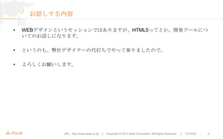 お話しする内容

•   WEBデザインというセッションではありますが、HTML5ってとか、開発ツールにつ
    いてのお話しになります。

•   というのも、弊社デザイナーの代打ちでやって参りましたので。

•   よろしくお願いします。




             URL : http://www.asial.co.jp/ │ Copyright © 2012 Asial Corporation. All Rights Reserved.   │ 12/10/20   ｜   2
 