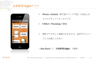 名刺管理 Eightアプリ


                           •      iPhoneとAndroid（※今後リリース予定）に対応した

                                  クロスプラットフォームアプリ

                           •      HTML5＋PhoneGapで構築




                           •      無料でアカウント登録できますので、是非ダウンロー

                                  ドしてお試しください




                           →App Storeにて「名刺管理 Eight」で検索



       URL : http://www.asial.co.jp/ │ Copyright © 2012 Asial Corporation. All Rights Reserved.   │ 12/10/20   ｜   24
 