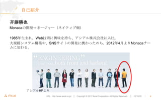 自己紹介

斉藤勝也
Monacaの開発マネージャー（ネイティブ側）

1985年生まれ。Web技術に興味を持ち、アシアル株式会社に入社。
大規模システム構築や、SNSサイトの開発に携わったのち、2012年4月よりMonacaチー
ムに加わる。




     アシアルHPより
           URL : http://www.asial.co.jp/ │ Copyright © 2012 Asial Corporation. All Rights Reserved.   │ 12/10/20   ｜   4
 