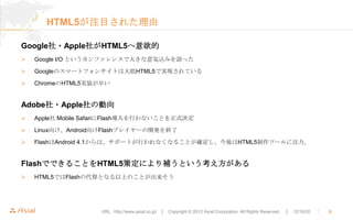 HTML5が注目された理由

Google社・Apple社がHTML5へ意欲的
   Google I/O というカンファレンスで大きな意気込みを語った

   Googleのスマートフォンサイトは大抵HTML5で実現されている

   ChromeのHTML5実装が早い


Adobe社・Apple社の動向
   Apple社 Mobile SafariにFlash導入を行わないことを正式決定

   Linux向け、Android向けFlashプレイヤーの開発を終了

   FlashはAndroid 4.1からは、サポートが行われなくなることが確定し、今後はHTML5制作ツールに注力。


FlashでできることをHTML5策定により補うという考え方がある
   HTML5ではFlashの代替となる以上のことが出来そう




                    URL : http://www.asial.co.jp/ │ Copyright © 2012 Asial Corporation. All Rights Reserved.   │ 12/10/20   ｜   8
 