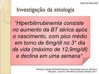 Icterícia Neonatal


 Investigação da etiologia

 “Hiperbilirrubinemia consiste
no aumento da BT sérica após
o nascimento, com pico médio
 em torno de 6mg/dl no 3° dia
de vida (máximo de 12,9mg/dl)
  e declina em uma semana”.

         Atenção a Saúde do Recém-Nascido. Intervencóes comuns, icterícia e
                     infecções., volume 2. Ministério da Saúde. Brasília, 2011.
 