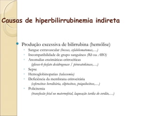 Causas de hiperbilirrubinemia indireta


       Produção excessiva de bilirrubina (hemólise)
        ◦ Sangue extravascular (bossas, cefalohematomas,…)
        ◦ Incompatibilidade de grupo sanguíneo (Rh ou ABO)
        ◦ Anomalias enzimáticas eritrocíticas
            (glicose-6-fosfato desidrogenase / piruvatokinase,…)
        ◦ Sepse
        ◦ Hemoglobinopatias (talassemia)
        ◦ Deficiência da membrana eritrocitária
            (esferocitose hereditária, eliptocitose, poiquilocitose,…)
        ◦ Policitemia
            (transfusão fetal ou maternofetal, laqueação tardia do cordão,…)
 