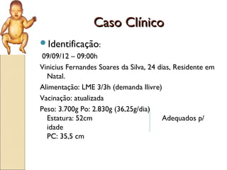Caso Clínico
Identificação:
 09/09/12 – 09:00h
Vinicius Fernandes Soares da Silva, 24 dias, Residente em
  Natal.
Alimentação: LME 3/3h (demanda llivre)
Vacinação: atualizada
Peso: 3.700g Po: 2.830g (36,25g/dia)
  Estatura: 52cm                        Adequados p/
  idade
  PC: 35,5 cm
 