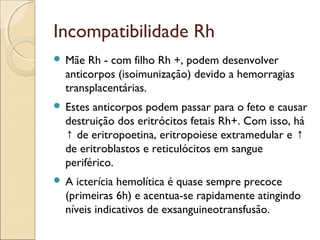 Incompatibilidade Rh
 Mãe  Rh - com filho Rh +, podem desenvolver
  anticorpos (isoimunização) devido a hemorragias
  transplacentárias.
 Estes anticorpos podem passar para o feto e causar
  destruição dos eritrócitos fetais Rh+. Com isso, há
  ↑ de eritropoetina, eritropoiese extramedular e ↑
  de eritroblastos e reticulócitos em sangue
  periférico.
A   icterícia hemolítica é quase sempre precoce
  (primeiras 6h) e acentua-se rapidamente atingindo
  níveis indicativos de exsanguineotransfusão.
 