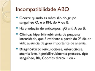 Incompatibilidade ABO
 Ocorre  quando as mães são do grupo
  sanguíneo O, e o RN, do A ou B;
 Há   produção de anticorpos IgG anti A ou B;
 Clínica:  hiperbilirrubinemia de pequena
  intensidade, que é evidente a partir do 2º dia de
  vida; ausência de grau importante de anemia;
 Diagnóstico:   reticulocitose, esferocitose,
  anemia leve, hiperbilirrubinemia precoce, tipo
  sanguíneo, Rh, Coombs direto + ou -
 