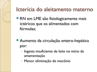 Icterícia do aleitamento materno
 RN em LME são fisiologicamente mais
 ictéricos que os alimentados com
 fórmulas;

 Aumento    da circulação entero-hepática
 por:
  ◦ Ingesta insuficiente de leite no início da
    amamentação
  ◦ Menor eliminação de mecônio
 