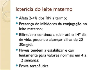 Icterícia do leite materno
 Afeta  2-4% dos RN a termo;
 Presença de inibidores da conjugação no
  leite materno;
 Bilirrubina continua a subir até o 14 ⁰ dia
  de vida, podendo alcançar cifras de 20-
  30mg/dl;
 Níveis tendem a estabilizar e cair
  lentamente para valores normais em 4 a
  12 semanas;
 Prova terapêutica
 