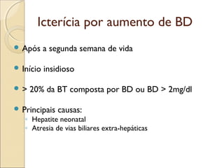 Icterícia por aumento de BD
 Após     a segunda semana de vida

 Início   insidioso

>   20% da BT composta por BD ou BD > 2mg/dl

 Principais   causas:
   ◦ Hepatite neonatal
   ◦ Atresia de vias biliares extra-hepáticas
 