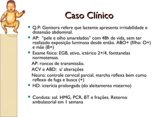 Caso Clínico
 Q.P:  Genitora refere que lactente apresenta irritabilidade e
  distensão abdominal.
 AP: “pele e olho amarelados” com 48h de vida, sem ter
  realizado exposição luminosa desde então. ABO+ (filho: O+)
  e mãe (B+)
 Exame físico: EGB, ativo, ictérico 2+/4, fonttanelas
  normotensas.
 AP: roncos de transmissão.
 ACV e ABD: s/ alterações
 Neuro: controle cervical parcial, marcha reflexa bem como
  reflexo de fuga e busca (+)
 HD: icterícia prolongada (do aleitamento materno)


 Conduta: sol. HMG, PCR, BT e frações. Retorno
  ambulatorial em 1 semana
 