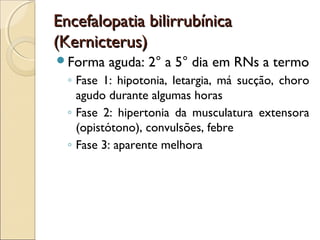 Encefalopatia bilirrubínica
(Kernicterus)
Forma    aguda: 2° a 5° dia em RNs a termo
  ◦ Fase 1: hipotonia, letargia, má sucção, choro
    agudo durante algumas horas
  ◦ Fase 2: hipertonia da musculatura extensora
    (opistótono), convulsões, febre
  ◦ Fase 3: aparente melhora
 