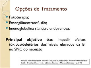 Opções de Tratamento
 Fototerapia;
 Exsangüineotransfusão;
 Imunoglobulina           standard endovenosa.

Principal objetivo tto: Impedir efeitos
 tóxicos/deletérios dos níveis elevados da BI
 no SNC do neonato

         Atenção à saúde do recém-nascido: Guia para os profissionais de saúde / Ministério da
         Saúde– Brasília, 2011. 4 v. : il. – (Série A. Normas e Manuais Técnicas) – p.59-75
 