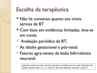 Escolha da terapêutica
 Não  há consenso quanto aos níveis
  séricos de BT
 Com base em evidências limitadas, leva-se
  em conta:
 Avaliação periódica da BT;
 As idades gestacional e pós-natal;
 Fatores agra­vantes da lesão bilirrubínica
  neuronal.
   Atenção à saúde do recém-nascido: Guia para os profissionais de saúde / Ministério da
   Saúde– Brasília, 2011. 4 v. : il. – (Série A. Normas e Manuais Técnicas) – p.59-75
 