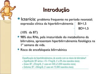 Introdução
Icterícia: problema frequente no período neonatal;
  expressão clínica da hiperbilirrubinemia    BI>1,5
                                              BD>1,5
  (10% da BT)
 98% dos RNs, pela imaturidade do metabolismo da
  bilirrubina, apresentam hiperbilirrubinemia fisiológica na
  1º semana de vida.
 Risco de encefalopatia bilirrubínica
 