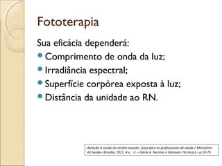 Fototerapia
Sua eficácia dependerá:
Comprimento de onda da luz;
Irradiância espectral;
Superfície corpórea exposta à luz;
Distância da unidade ao RN.




            Atenção à saúde do recém-nascido: Guia para os profissionais de saúde / Ministério
            da Saúde– Brasília, 2011. 4 v. : il. – (Série A. Normas e Manuais Técnicas) – p.59-75
 