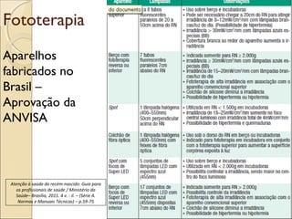 Fototerapia
Aparelhos
fabricados no
Brasil –
Aprovação da
ANVISA



 Atenção à saúde do recém-nascido: Guia para
    os profissionais de saúde / Ministério da
   Saúde– Brasília, 2011. 4 v. : il. – (Série A.
     Normas e Manuais Técnicas) – p.59-75
 