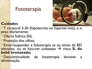Fototerapia

Cuidados
T corporal 3-3h (hipotermia ou hiperter­mia), e o
peso diariamente;
Oferta hídrica SN;
Proteção dos olhos;
Evitar/suspender a fototerapia se os níveis de BD
elevados, ou se hou­ver colestase  risco S. do
bebê bronzeado;
Descontinuidade da fototerapia durante a
alimentação.
 