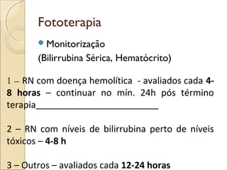 Fototerapia
        Monitorização
       (Bilirrubina Sérica, Hematócrito)

1 – RN com doença hemolítica - avaliados cada 4-
8 horas – continuar no mín. 24h pós término
terapia

2 – RN com níveis de bilirrubina perto de níveis
tóxicos – 4-8 h

3 – Outros – avaliados cada 12-24 horas
 