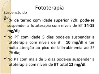 Fototerapia
Suspensão do
tto:
RN de termo com idade superior 72h: pode-se
 suspender a fototerapia com níveis de BT 14-15
 mg/dl;
No PT com idade 5 dias pode-se suspender a
 fototerapia com níveis de BT 10 mg/dl e ter
 muita atenção ao pico de bilirrubinemia ao 5º
 -7º dia;
No PT com mais de 5 dias pode-se suspender a
 fototerapia com níveis de BT total 12 mg/dl.
 