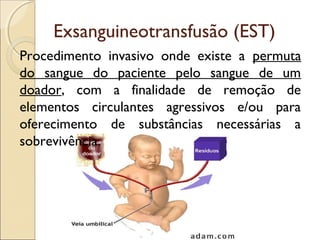 Exsanguineotransfusão (EST)
Procedimento invasivo onde existe a permuta
do sangue do paciente pelo sangue de um
doador, com a finalidade de remoção de
elementos circulantes agressivos e/ou para
oferecimento de substâncias necessárias a
sobrevivência.
 