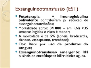 Exsanguineotransfusão (EST)
 Fototerapia            +     Imunoglobulina
  polivalente contribuíram p/ redução de
  exsanguinotransfusões;
 Mortalidade aprox 3/1000 – em RNs >35
  semanas hígidos o risco é menor;
 A morbidade é de 5% (apneia, bradicardia,
  cianose, vasospasmo, trombose);
 Obs: Risco por uso de produtos do
  sangue;
 Exsanguinotransfusão emergente: RN
  c/ sinais de encefalopatia bilirrubinica aguda.
 