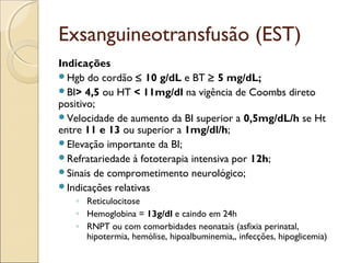 Exsanguineotransfusão (EST)
Indicações
Hgb do cordão ≤ 10 g/dL e BT ≥ 5 mg/dL;
BI> 4,5 ou HT < 11mg/dl na vigência de Coombs direto
positivo;
Velocidade de aumento da BI superior a 0,5mg/dL/h se Ht
entre 11 e 13 ou superior a 1mg/dl/h;
Elevação importante da BI;
Refratariedade à fototerapia intensiva por 12h;
Sinais de comprometimento neurológico;
Indicações relativas
   ◦ Reticulocitose
   ◦ Hemoglobina = 13g/dl e caindo em 24h
   ◦ RNPT ou com comorbidades neonatais (asfixia perinatal,
     hipotermia, hemólise, hipoalbuminemia,, infecções, hipoglicemia)
 