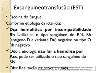 Exsanguineotransfusão (EST)
• Escolha do Sangue
Conforme etiologia da icterícia:
Dça hemolítica por incompatibilidade
  Rh Utiliza-se o tipo sanguíneo do RN, Rh
  (antígeno D e variante Du) negativo ou tipo O
  Rh negativo
Qdo a etiologia não for a hemólise por
  Acs, pode ser utilizado o tipo sanguíneo do
  RN
Obs: Realização da prova cruzada
                 Atenção à saúde do recém-nascido: Guia para os profissionais de saúde / Ministério
                 da Saúde– Brasília, 2011. 4 v. : il. – (Série A. Normas e Manuais Técnicas) – p.59-75
 