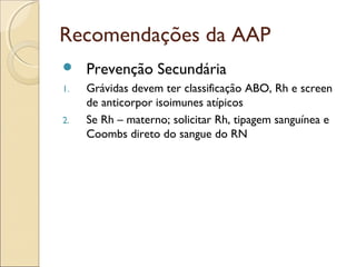 Recomendações da AAP
    Prevenção Secundária
1.   Grávidas devem ter classificação ABO, Rh e screen
     de anticorpor isoimunes atípicos
2.   Se Rh – materno; solicitar Rh, tipagem sanguínea e
     Coombs direto do sangue do RN
 