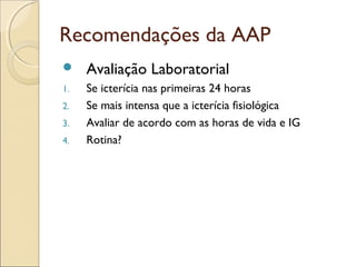 Recomendações da AAP
    Avaliação Laboratorial
1.   Se icterícia nas primeiras 24 horas
2.   Se mais intensa que a icterícia fisiológica
3.   Avaliar de acordo com as horas de vida e IG
4.   Rotina?
 