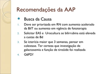 Recomendações da AAP
    Busca da Causa
1.   Deve ser priorizada em RN com aumento acelerado
     da BilT ou aumento em vigência de fototerapia
2.   Solicitar EAS e Urocultura se bilirrubina está elevada
     a custas de Bd
3.   Se icterícia maior que 3 semanas, pensar em
     colestase. Ter certeza que investigação de
     galactosemia e função de tireóide foi realizada
4.   G6PD?
 