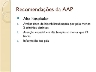Recomendações da AAP
    Alta hospitalar
1.   Avaliar risco de hiperbilirrubinemia por pelo menos
     2 critérios distintos
2.   Atenção especial em alta hospitalar menor que 72
     horas
3.   Informação aos pais
 