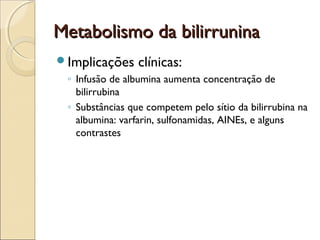 Metabolismo da bilirrunina
Implicações     clínicas:
 ◦ Infusão de albumina aumenta concentração de
   bilirrubina
 ◦ Substâncias que competem pelo sítio da bilirrubina na
   albumina: varfarin, sulfonamidas, AINEs, e alguns
   contrastes
 