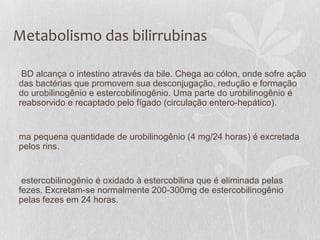 Metabolismo das bilirrubinas
BD alcança o intestino através da bile. Chega ao cólon, onde sofre ação
das bactérias que promovem sua desconjugação, redução e formação
do urobilinogênio e estercobilinogênio. Uma parte do urobilinogênio é
reabsorvido e recaptado pelo fígado (circulação entero-hepático).
ma pequena quantidade de urobilinogênio (4 mg/24 horas) é excretada
pelos rins.
estercobilinogênio é oxidado à estercobilina que é eliminada pelas
fezes. Excretam-se normalmente 200-300mg de estercobilinogênio
pelas fezes em 24 horas.
 