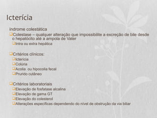 Icterícia
índrome colestática
Colestase – qualquer alteração que impossibilite a excreção de bile desde
o hepatócito até a ampola de Vater
Intra ou extra hepática
Critérios clínicos:
Icterícia
Colúria
Acolia ou hipocolia fecal
Prurido cutâneo
Critérios laboratoriais
Elevação de fosfatase alcalina
Elevação de gama GT
Elevação do colesterol
Alterações específicas dependendo do nível de obstrução da via biliar
 