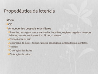 Propedêutica da icterícia
istória
QD
Antecedentes pessoais e familiares
Anemias, artralgias, casos na família, hepatites, esplenomegalias, doenças
biliares, uso de medicamentos, álcool, contatos
Recorrência ou não
Coloração da pele – tempo, fatores associados, antecedentes, contatos
Prurido
Coloração das fezes
Coloração da urina
 