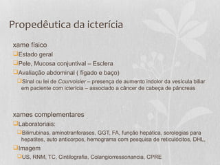 Propedêutica da icterícia
xame físico
Estado geral
Pele, Mucosa conjuntival – Esclera
Avaliação abdominal ( fígado e baço)
Sinal ou lei de Courvoisier – presença de aumento indolor da vesícula biliar
em paciente com icterícia – associado a câncer de cabeça de pâncreas
xames complementares
Laboratoriais:
Bilirrubinas, aminotranferases, GGT, FA, função hepática, sorologias para
hepatites, auto anticorpos, hemograma com pesquisa de reticulócitos, DHL,
Imagem
US, RNM, TC, Cintilografia, Colangiorressonancia, CPRE
 