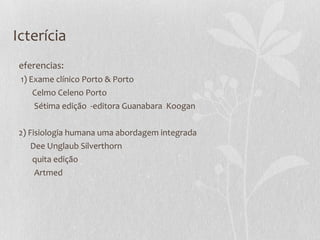 Icterícia
eferencias:
1) Exame clínico Porto & Porto
Celmo Celeno Porto
Sétima edição -editora Guanabara Koogan
2) Fisiologia humana uma abordagem integrada
Dee Unglaub Silverthorn
quita edição
Artmed
 