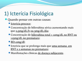 1) Icterícia Fisiológica
Quando pensar em outras causas:
Icterícia precoce;
Concentração de bilirrubina sérica aumentando mais
que 0,5mg/dL/h ou 5mg/dL/dia;
Concentração de bilirrubina total > 12mg/dL no RNT ou
>15mg/dL no prematuro;
BD>2mg/dl;
Icterícia que se prolonga mais que uma semana em
RNT e 2 semanas no prematuro;
Manifestações clínicas de doença subjacente.
 