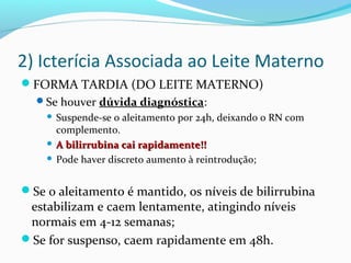 2) Icterícia Associada ao Leite Materno
FORMA TARDIA (DO LEITE MATERNO)
Se houver dúvida diagnóstica:
 Suspende-se o aleitamento por 24h, deixando o RN com
complemento.
 A bilirrubina cai rapidamente!!A bilirrubina cai rapidamente!!
 Pode haver discreto aumento à reintrodução;
Se o aleitamento é mantido, os níveis de bilirrubina
estabilizam e caem lentamente, atingindo níveis
normais em 4-12 semanas;
Se for suspenso, caem rapidamente em 48h.
 